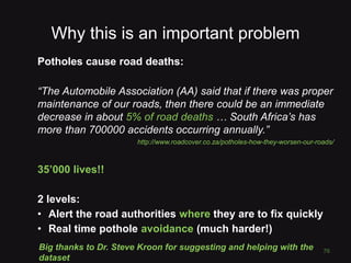 Why this is an important problem
Potholes cause road deaths:
“The Automobile Association (AA) said that if there was proper
maintenance of our roads, then there could be an immediate
decrease in about 5% of road deaths … South Africa’s has
more than 700000 accidents occurring annually.”
http://www.roadcover.co.za/potholes-how-they-worsen-our-roads/
35’000 lives!!
2 levels:
• Alert the road authorities where they are to fix quickly
• Real time pothole avoidance (much harder!)
76
Big thanks to Dr. Steve Kroon for suggesting and helping with the
dataset
 