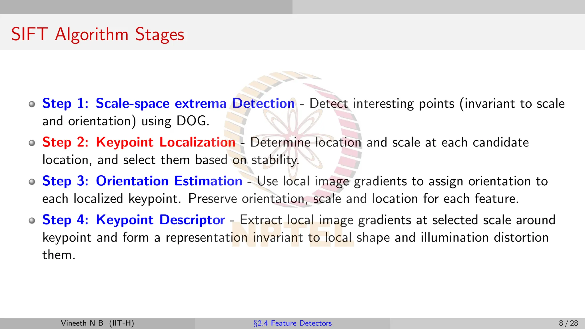 SIFT Algorithm Stages
Step 1: Scale-space extrema Detection - Detect interesting points (invariant to scale
and orientation) using DOG.
Step 2: Keypoint Localization - Determine location and scale at each candidate
location, and select them based on stability.
Step 3: Orientation Estimation - Use local image gradients to assign orientation to
each localized keypoint. Preserve orientation, scale and location for each feature.
Step 4: Keypoint Descriptor - Extract local image gradients at selected scale around
keypoint and form a representation invariant to local shape and illumination distortion
them.
Vineeth N B (IIT-H) §2.4 Feature Detectors 8 / 28
 