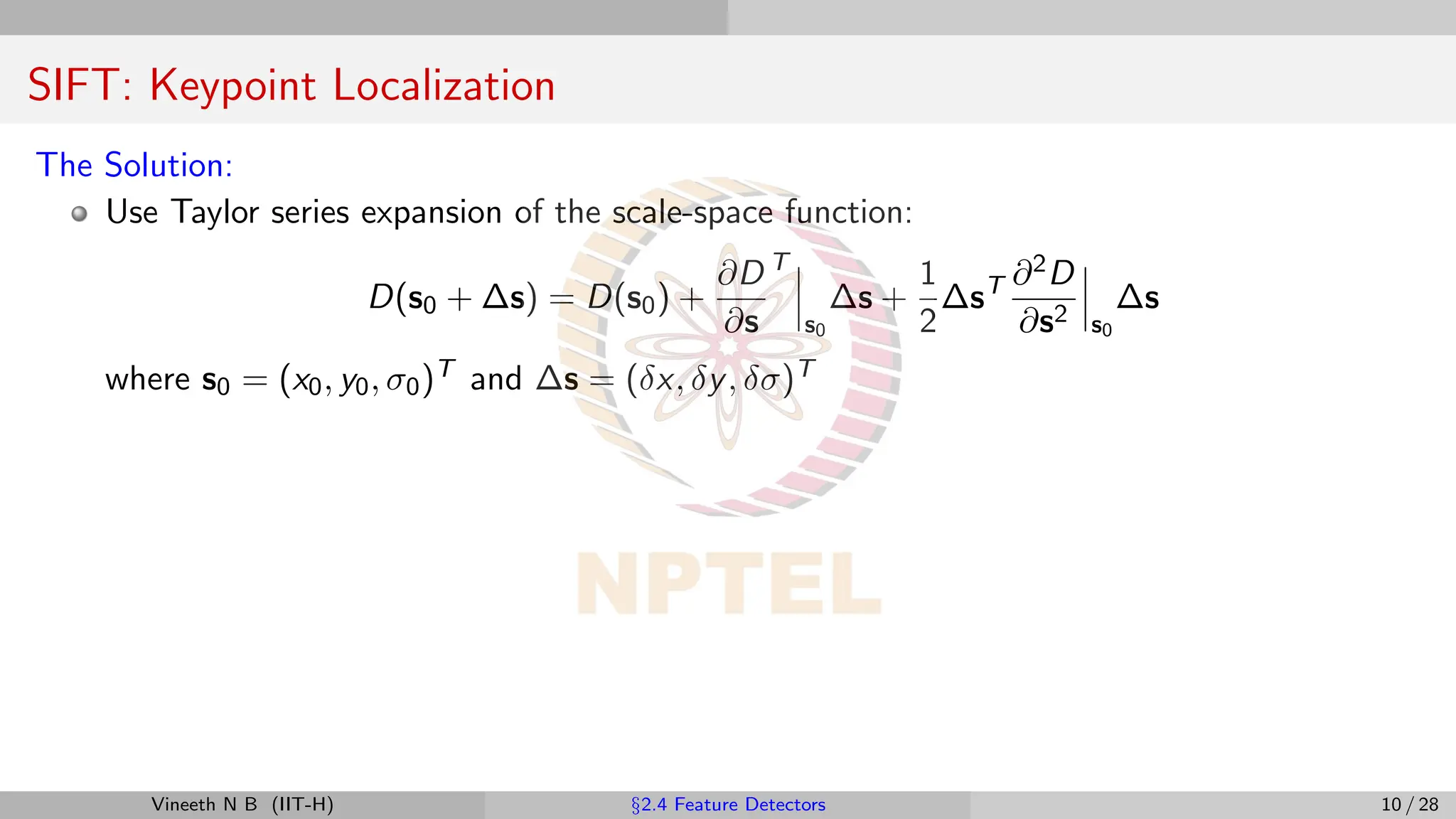 SIFT: Keypoint Localization
The Solution:
Use Taylor series expansion of the scale-space function:
D(s0 + ∆s) = D(s0) +
∂D
∂s
T
s0
∆s +
1
2
∆sT ∂2D
∂s2 s0
∆s
where s0 = (x0, y0, σ0)T and ∆s = (δx, δy, δσ)T
Vineeth N B (IIT-H) §2.4 Feature Detectors 10 / 28
 