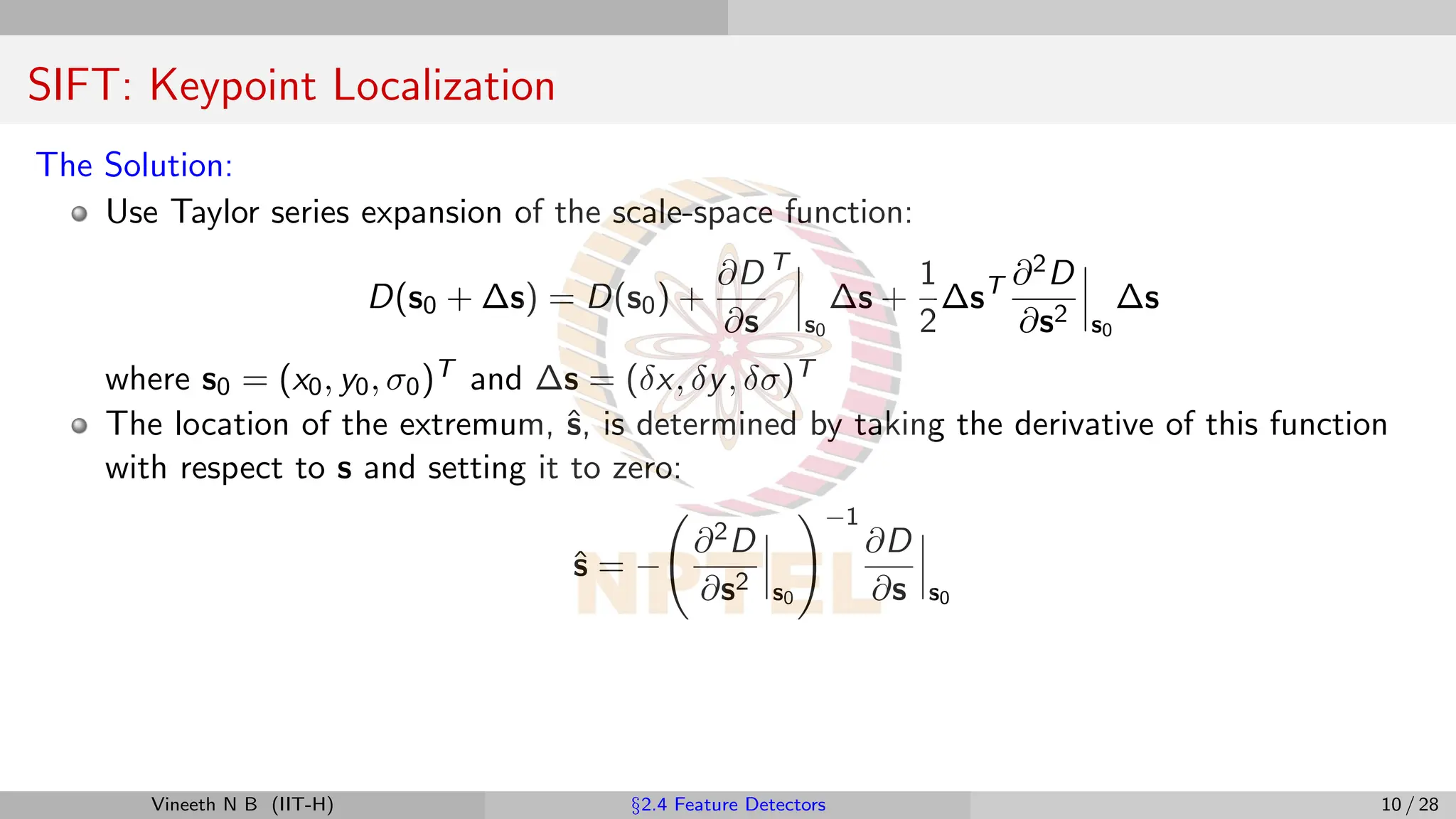 SIFT: Keypoint Localization
The Solution:
Use Taylor series expansion of the scale-space function:
D(s0 + ∆s) = D(s0) +
∂D
∂s
T
s0
∆s +
1
2
∆sT ∂2D
∂s2 s0
∆s
where s0 = (x0, y0, σ0)T and ∆s = (δx, δy, δσ)T
The location of the extremum, ŝ, is determined by taking the derivative of this function
with respect to s and setting it to zero:
ŝ = −
∂2D
∂s2 s0
!−1
∂D
∂s s0
Vineeth N B (IIT-H) §2.4 Feature Detectors 10 / 28
 