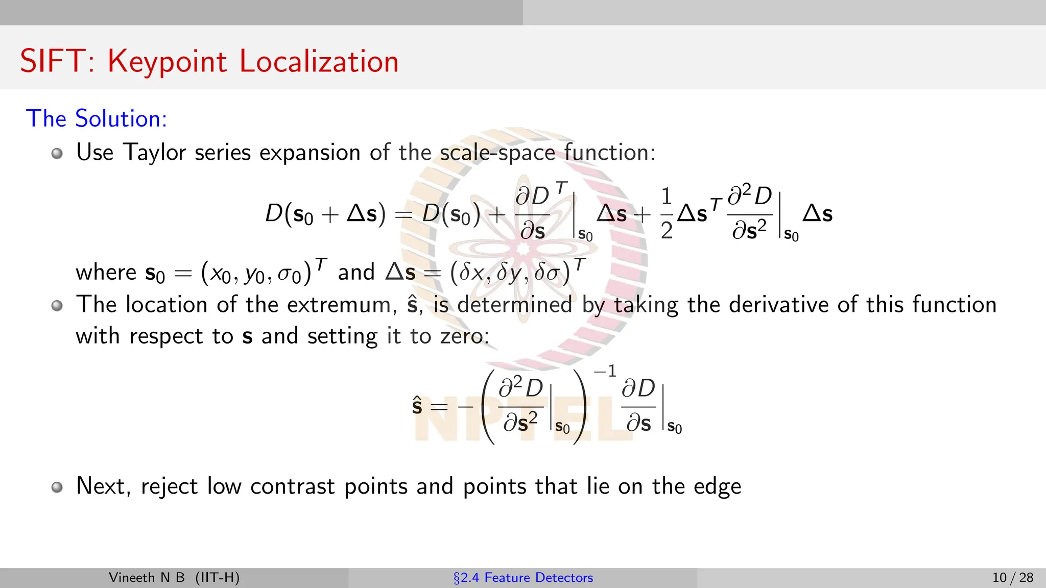 SIFT: Keypoint Localization
The Solution:
Use Taylor series expansion of the scale-space function:
D(s0 + ∆s) = D(s0) +
∂D
∂s
T
s0
∆s +
1
2
∆sT ∂2D
∂s2 s0
∆s
where s0 = (x0, y0, σ0)T and ∆s = (δx, δy, δσ)T
The location of the extremum, ŝ, is determined by taking the derivative of this function
with respect to s and setting it to zero:
ŝ = −
∂2D
∂s2 s0
!−1
∂D
∂s s0
Next, reject low contrast points and points that lie on the edge
Vineeth N B (IIT-H) §2.4 Feature Detectors 10 / 28
 
