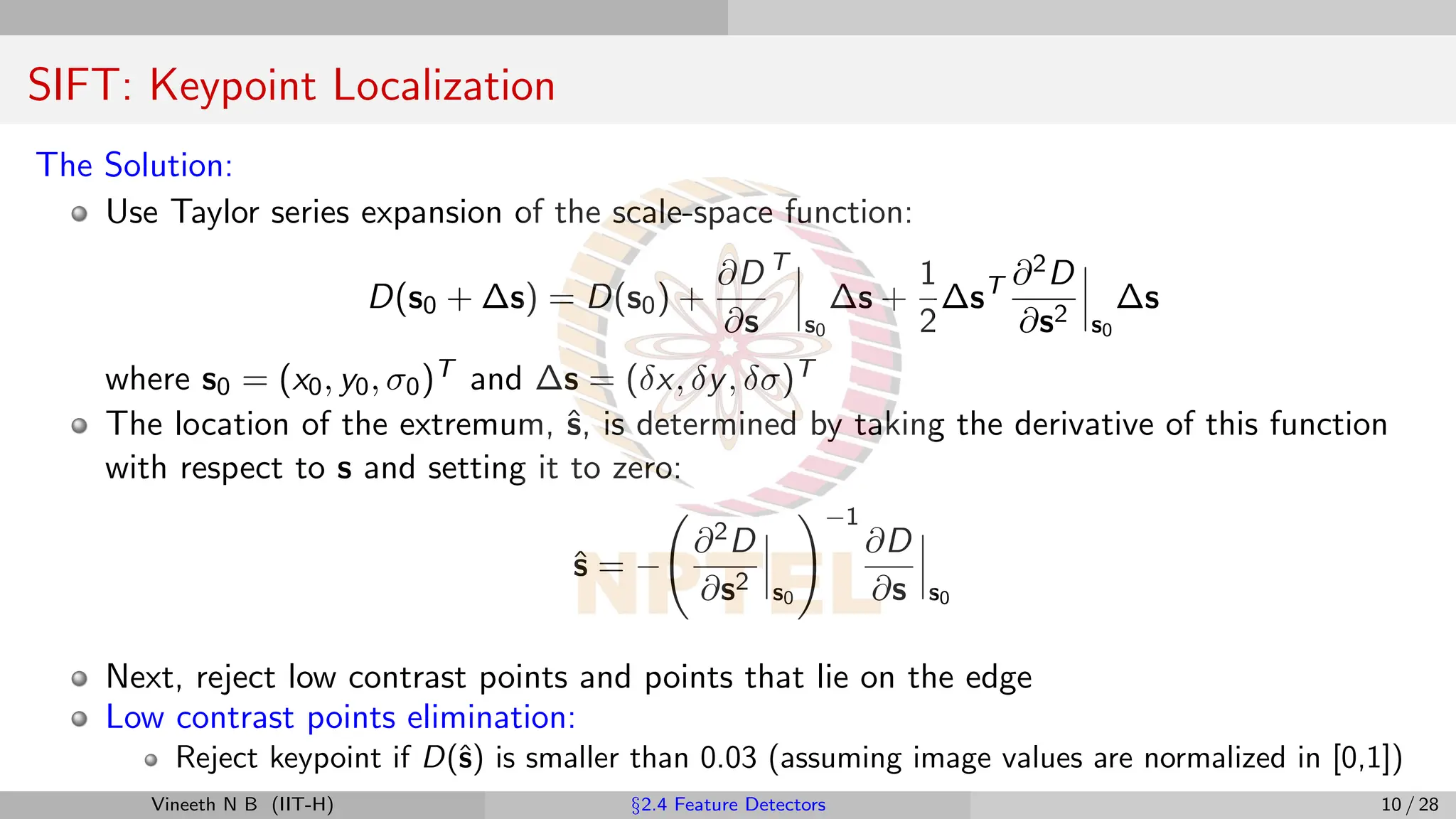 SIFT: Keypoint Localization
The Solution:
Use Taylor series expansion of the scale-space function:
D(s0 + ∆s) = D(s0) +
∂D
∂s
T
s0
∆s +
1
2
∆sT ∂2D
∂s2 s0
∆s
where s0 = (x0, y0, σ0)T and ∆s = (δx, δy, δσ)T
The location of the extremum, ŝ, is determined by taking the derivative of this function
with respect to s and setting it to zero:
ŝ = −
∂2D
∂s2 s0
!−1
∂D
∂s s0
Next, reject low contrast points and points that lie on the edge
Low contrast points elimination:
Reject keypoint if D(ŝ) is smaller than 0.03 (assuming image values are normalized in [0,1])
Vineeth N B (IIT-H) §2.4 Feature Detectors 10 / 28
 