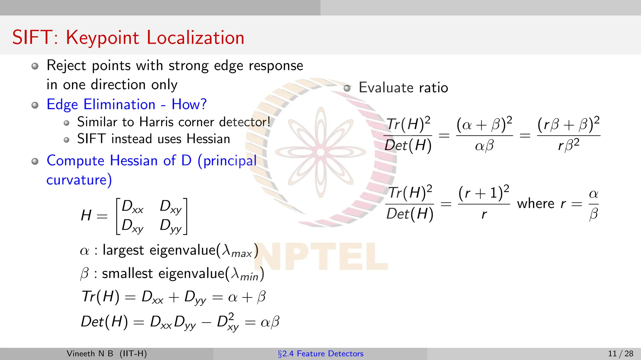 SIFT: Keypoint Localization
Reject points with strong edge response
in one direction only
Edge Elimination - How?
Similar to Harris corner detector!
SIFT instead uses Hessian
Compute Hessian of D (principal
curvature)
H =

Dxx Dxy
Dxy Dyy

α : largest eigenvalue(λmax )
β : smallest eigenvalue(λmin)
Tr(H) = Dxx + Dyy = α + β
Det(H) = Dxx Dyy − D2
xy = αβ
Evaluate ratio
Tr(H)2
Det(H)
=
(α + β)2
αβ
=
(rβ + β)2
rβ2
Tr(H)2
Det(H)
=
(r + 1)2
r
where r =
α
β
Vineeth N B (IIT-H) §2.4 Feature Detectors 11 / 28
 