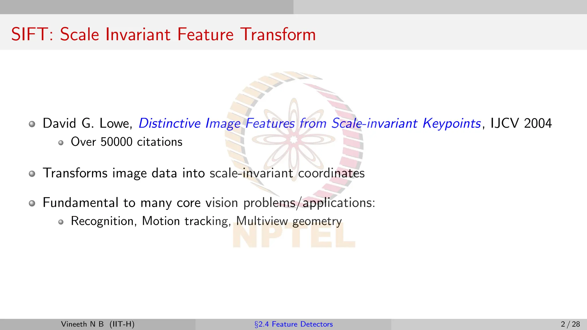 SIFT: Scale Invariant Feature Transform
David G. Lowe, Distinctive Image Features from Scale-invariant Keypoints, IJCV 2004
Over 50000 citations
Transforms image data into scale-invariant coordinates
Fundamental to many core vision problems/applications:
Recognition, Motion tracking, Multiview geometry
Vineeth N B (IIT-H) §2.4 Feature Detectors 2 / 28
 