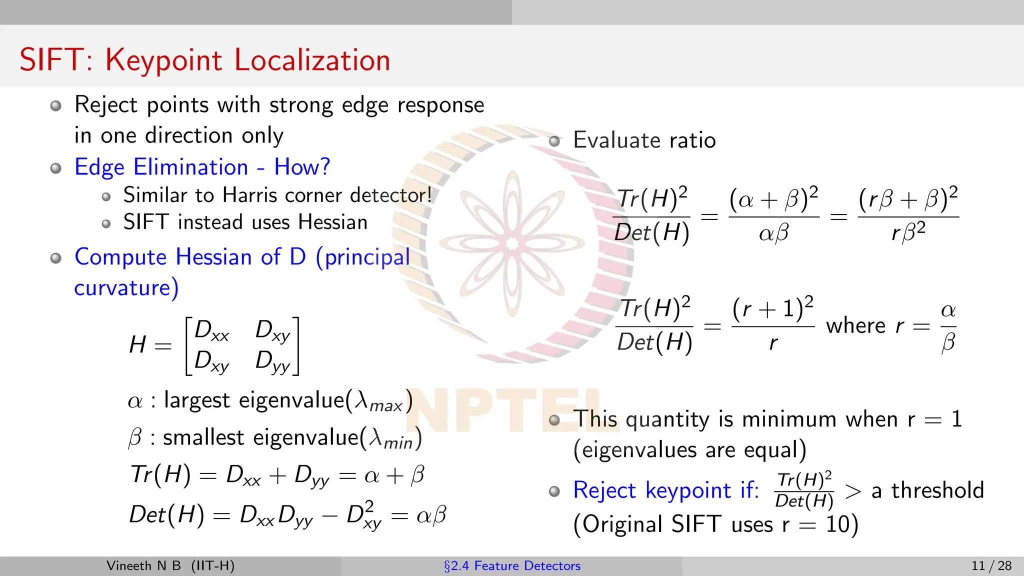SIFT: Keypoint Localization
Reject points with strong edge response
in one direction only
Edge Elimination - How?
Similar to Harris corner detector!
SIFT instead uses Hessian
Compute Hessian of D (principal
curvature)
H =

Dxx Dxy
Dxy Dyy

α : largest eigenvalue(λmax )
β : smallest eigenvalue(λmin)
Tr(H) = Dxx + Dyy = α + β
Det(H) = Dxx Dyy − D2
xy = αβ
Evaluate ratio
Tr(H)2
Det(H)
=
(α + β)2
αβ
=
(rβ + β)2
rβ2
Tr(H)2
Det(H)
=
(r + 1)2
r
where r =
α
β
This quantity is minimum when r = 1
(eigenvalues are equal)
Reject keypoint if: Tr(H)2
Det(H)  a threshold
(Original SIFT uses r = 10)
Vineeth N B (IIT-H) §2.4 Feature Detectors 11 / 28
 