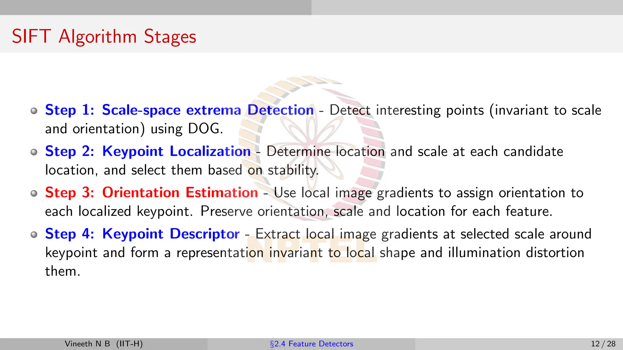 SIFT Algorithm Stages
Step 1: Scale-space extrema Detection - Detect interesting points (invariant to scale
and orientation) using DOG.
Step 2: Keypoint Localization - Determine location and scale at each candidate
location, and select them based on stability.
Step 3: Orientation Estimation - Use local image gradients to assign orientation to
each localized keypoint. Preserve orientation, scale and location for each feature.
Step 4: Keypoint Descriptor - Extract local image gradients at selected scale around
keypoint and form a representation invariant to local shape and illumination distortion
them.
Vineeth N B (IIT-H) §2.4 Feature Detectors 12 / 28
 