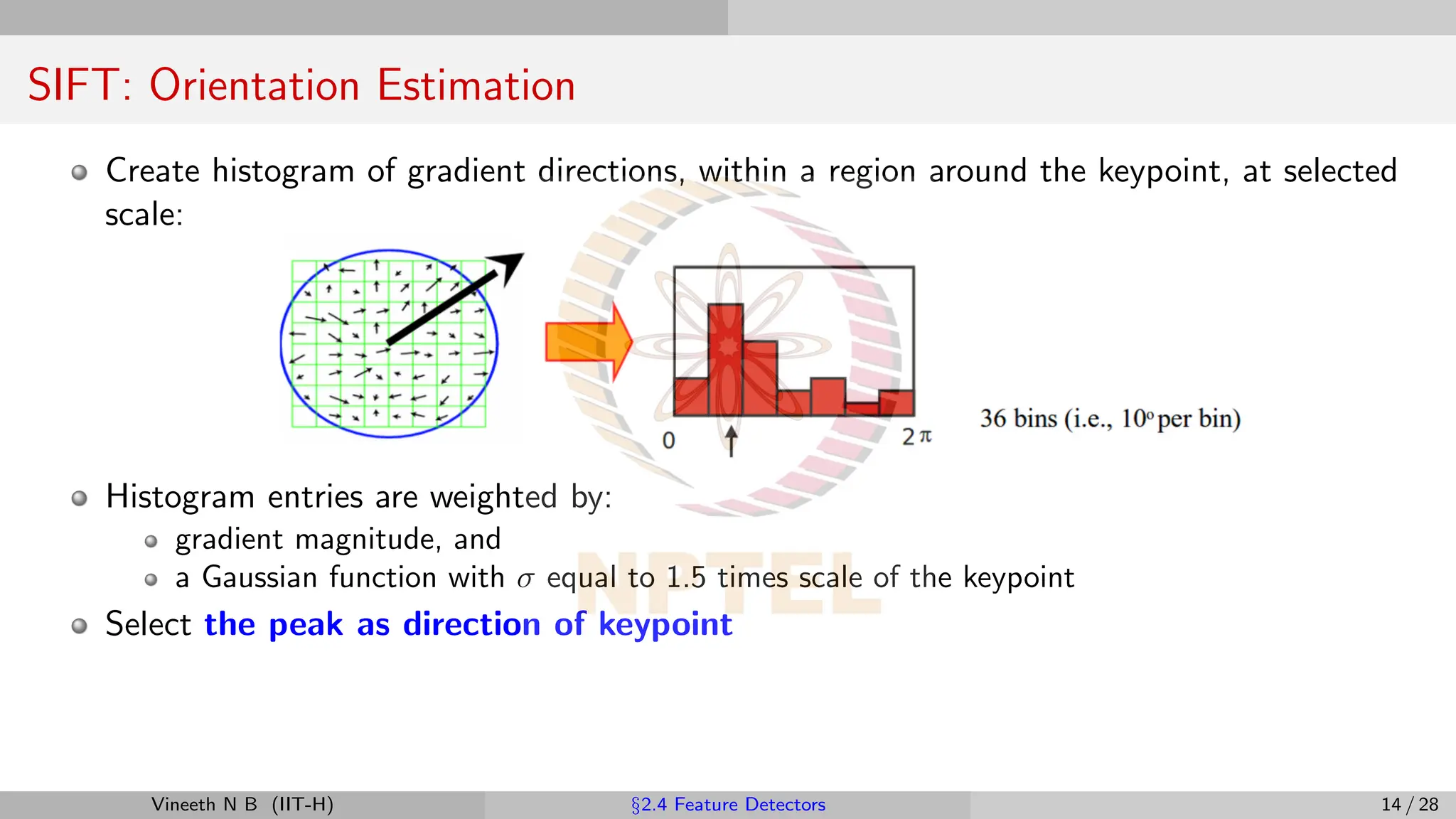 SIFT: Orientation Estimation
Create histogram of gradient directions, within a region around the keypoint, at selected
scale:
Histogram entries are weighted by:
gradient magnitude, and
a Gaussian function with σ equal to 1.5 times scale of the keypoint
Select the peak as direction of keypoint
Vineeth N B (IIT-H) §2.4 Feature Detectors 14 / 28
 