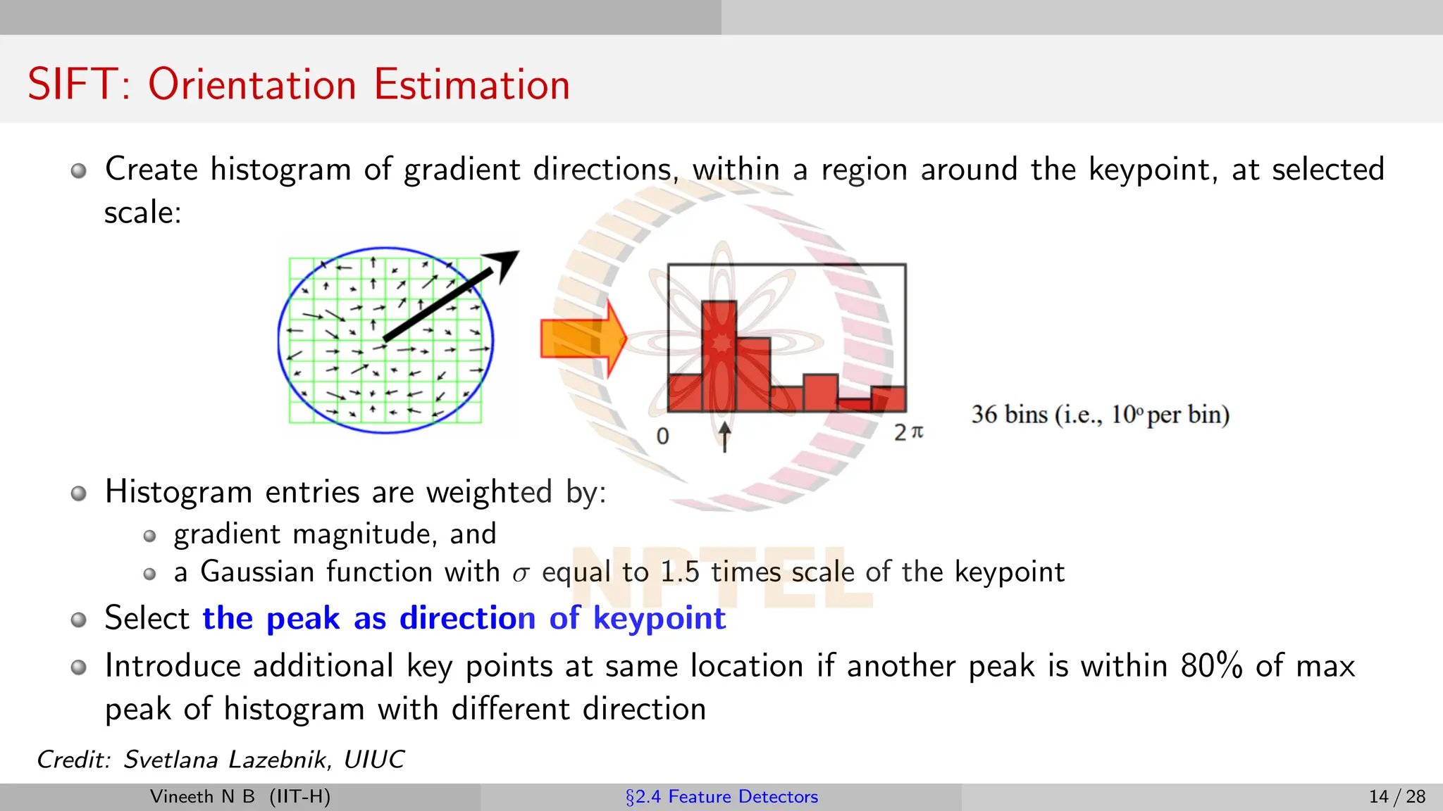 SIFT: Orientation Estimation
Create histogram of gradient directions, within a region around the keypoint, at selected
scale:
Histogram entries are weighted by:
gradient magnitude, and
a Gaussian function with σ equal to 1.5 times scale of the keypoint
Select the peak as direction of keypoint
Introduce additional key points at same location if another peak is within 80% of max
peak of histogram with different direction
Credit: Svetlana Lazebnik, UIUC
Vineeth N B (IIT-H) §2.4 Feature Detectors 14 / 28
 