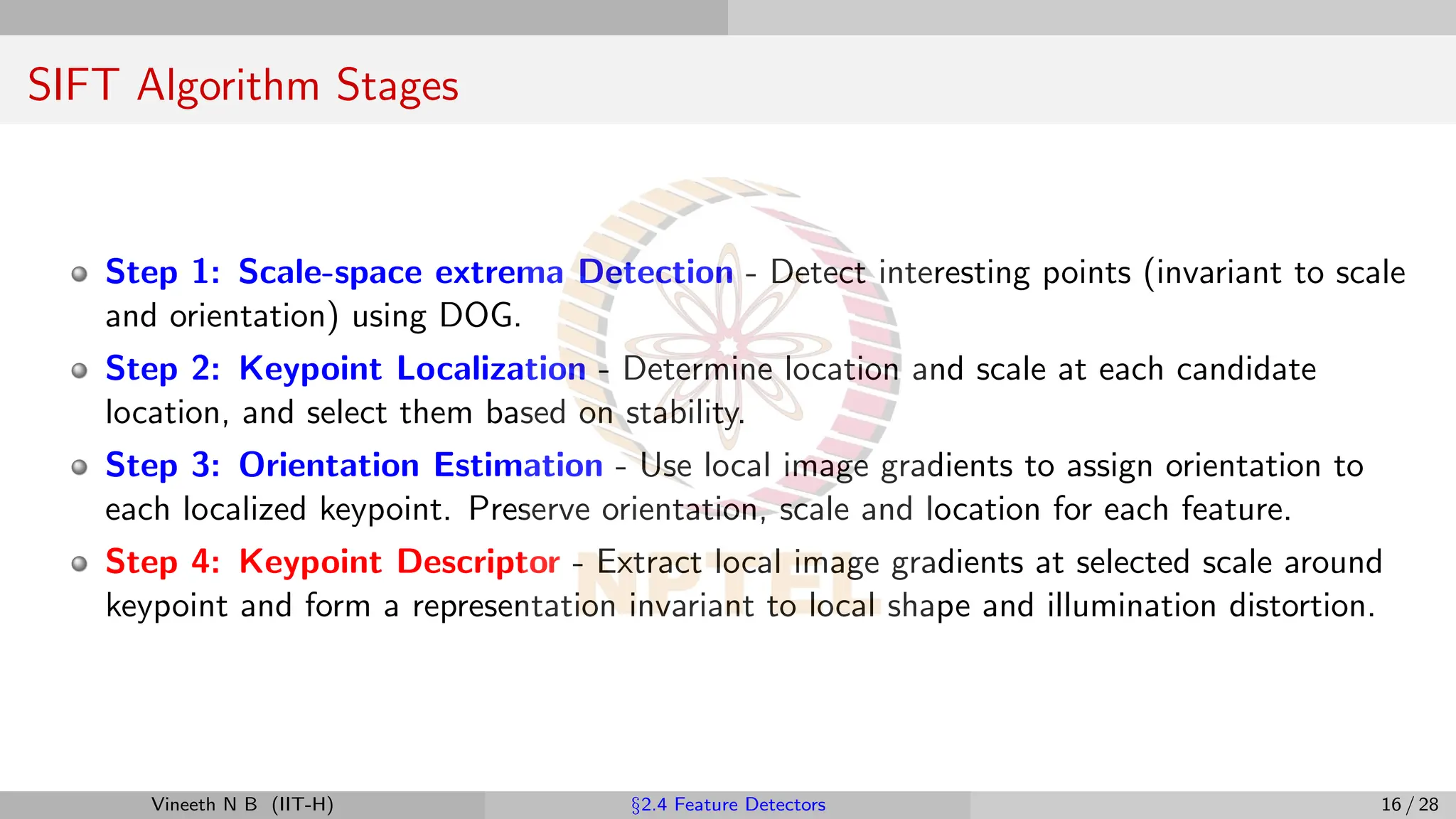 SIFT Algorithm Stages
Step 1: Scale-space extrema Detection - Detect interesting points (invariant to scale
and orientation) using DOG.
Step 2: Keypoint Localization - Determine location and scale at each candidate
location, and select them based on stability.
Step 3: Orientation Estimation - Use local image gradients to assign orientation to
each localized keypoint. Preserve orientation, scale and location for each feature.
Step 4: Keypoint Descriptor - Extract local image gradients at selected scale around
keypoint and form a representation invariant to local shape and illumination distortion.
Vineeth N B (IIT-H) §2.4 Feature Detectors 16 / 28
 