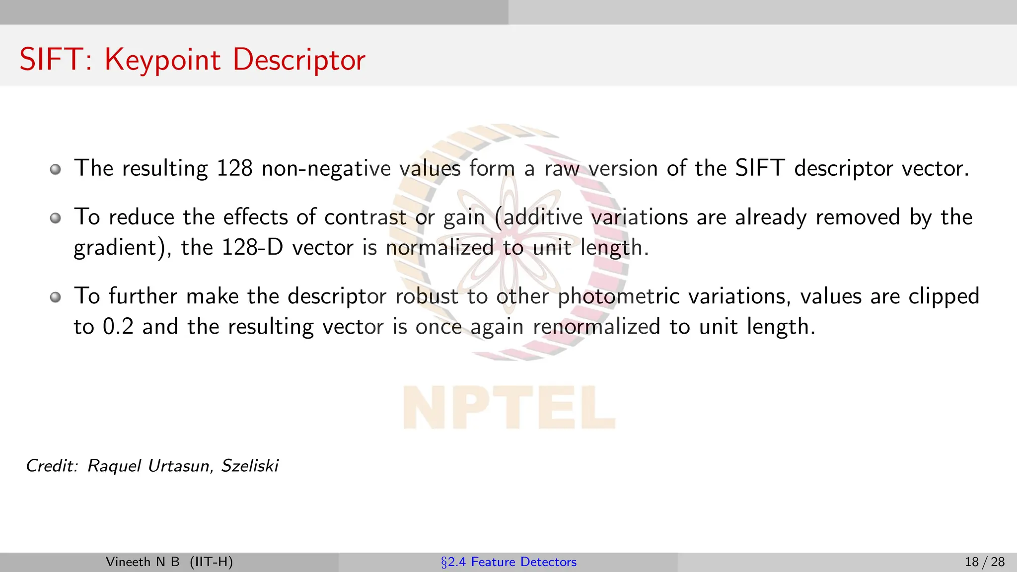 SIFT: Keypoint Descriptor
The resulting 128 non-negative values form a raw version of the SIFT descriptor vector.
To reduce the effects of contrast or gain (additive variations are already removed by the
gradient), the 128-D vector is normalized to unit length.
To further make the descriptor robust to other photometric variations, values are clipped
to 0.2 and the resulting vector is once again renormalized to unit length.
Credit: Raquel Urtasun, Szeliski
Vineeth N B (IIT-H) §2.4 Feature Detectors 18 / 28
 