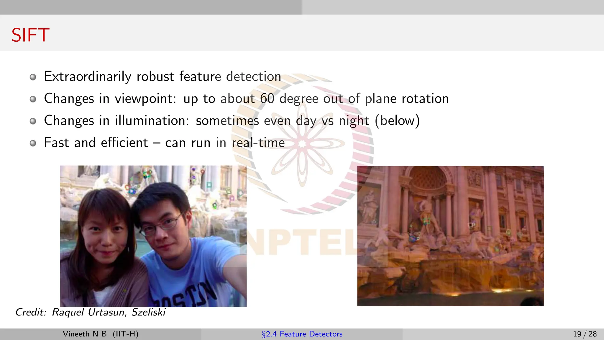 SIFT
Extraordinarily robust feature detection
Changes in viewpoint: up to about 60 degree out of plane rotation
Changes in illumination: sometimes even day vs night (below)
Fast and efficient – can run in real-time
Credit: Raquel Urtasun, Szeliski
Vineeth N B (IIT-H) §2.4 Feature Detectors 19 / 28
 
