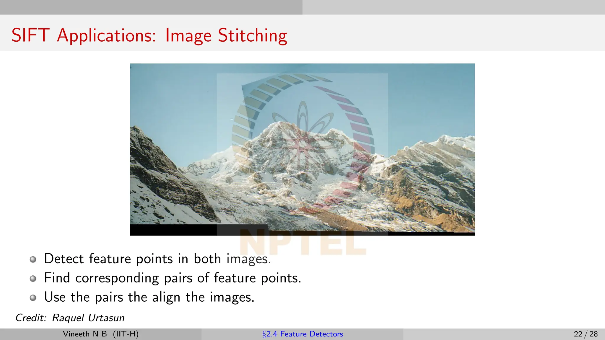SIFT Applications: Image Stitching
Detect feature points in both images.
Find corresponding pairs of feature points.
Use the pairs the align the images.
Credit: Raquel Urtasun
Vineeth N B (IIT-H) §2.4 Feature Detectors 22 / 28
 