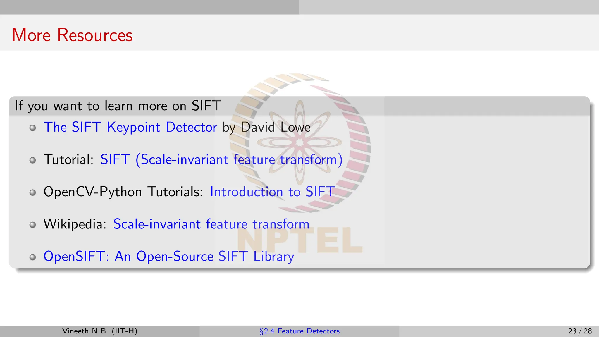 More Resources
If you want to learn more on SIFT
The SIFT Keypoint Detector by David Lowe
Tutorial: SIFT (Scale-invariant feature transform)
OpenCV-Python Tutorials: Introduction to SIFT
Wikipedia: Scale-invariant feature transform
OpenSIFT: An Open-Source SIFT Library
Vineeth N B (IIT-H) §2.4 Feature Detectors 23 / 28
 