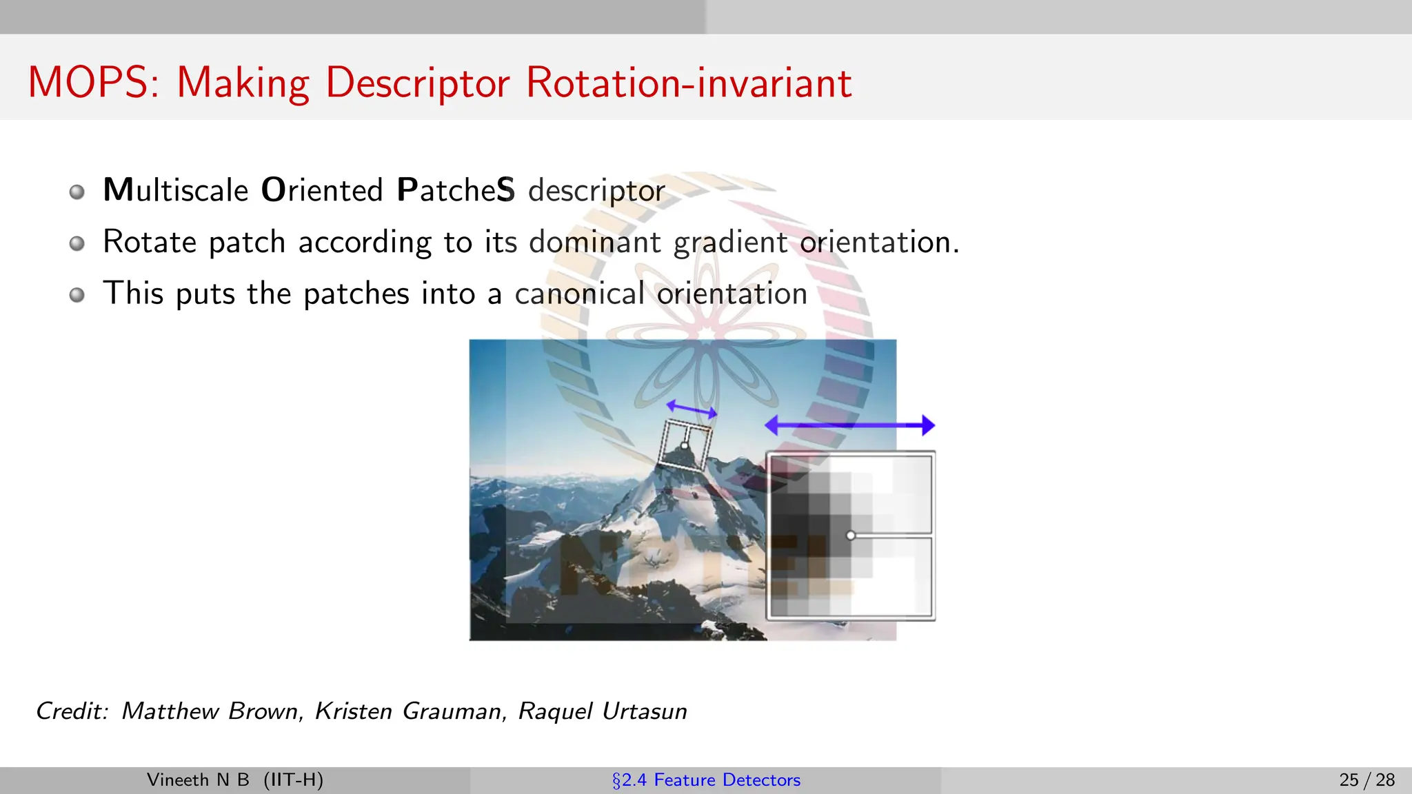 MOPS: Making Descriptor Rotation-invariant
Multiscale Oriented PatcheS descriptor
Rotate patch according to its dominant gradient orientation.
This puts the patches into a canonical orientation
Credit: Matthew Brown, Kristen Grauman, Raquel Urtasun
Vineeth N B (IIT-H) §2.4 Feature Detectors 25 / 28
 