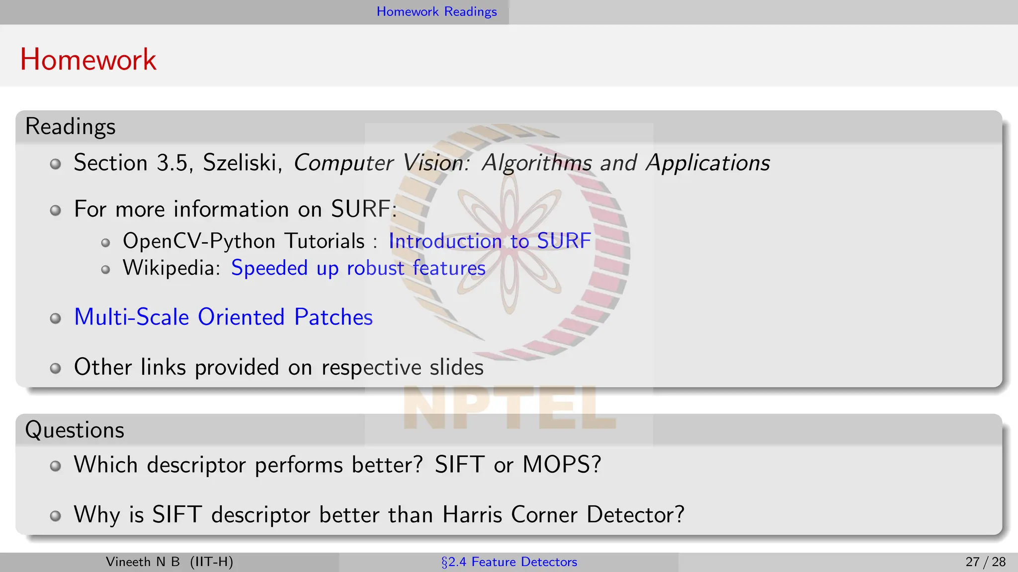 Homework Readings
Homework
Readings
Section 3.5, Szeliski, Computer Vision: Algorithms and Applications
For more information on SURF:
OpenCV-Python Tutorials : Introduction to SURF
Wikipedia: Speeded up robust features
Multi-Scale Oriented Patches
Other links provided on respective slides
Questions
Which descriptor performs better? SIFT or MOPS?
Why is SIFT descriptor better than Harris Corner Detector?
Vineeth N B (IIT-H) §2.4 Feature Detectors 27 / 28
 