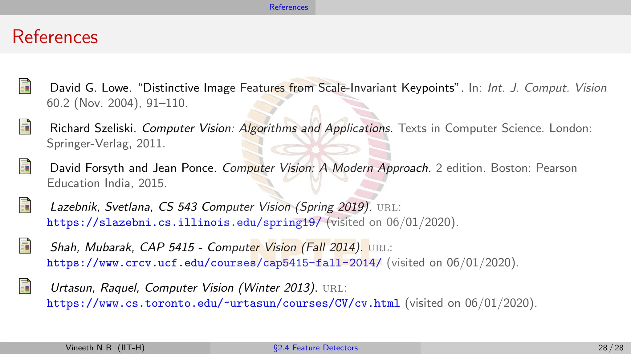 References
References
David G. Lowe. “Distinctive Image Features from Scale-Invariant Keypoints”. In: Int. J. Comput. Vision
60.2 (Nov. 2004), 91–110.
Richard Szeliski. Computer Vision: Algorithms and Applications. Texts in Computer Science. London:
Springer-Verlag, 2011.
David Forsyth and Jean Ponce. Computer Vision: A Modern Approach. 2 edition. Boston: Pearson
Education India, 2015.
Lazebnik, Svetlana, CS 543 Computer Vision (Spring 2019). url:
https://slazebni.cs.illinois.edu/spring19/ (visited on 06/01/2020).
Shah, Mubarak, CAP 5415 - Computer Vision (Fall 2014). url:
https://www.crcv.ucf.edu/courses/cap5415-fall-2014/ (visited on 06/01/2020).
Urtasun, Raquel, Computer Vision (Winter 2013). url:
https://www.cs.toronto.edu/~urtasun/courses/CV/cv.html (visited on 06/01/2020).
Vineeth N B (IIT-H) §2.4 Feature Detectors 28 / 28
 