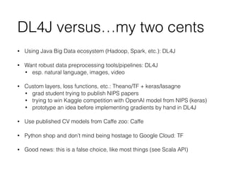 DL4J versus…my two cents
• Using Java Big Data ecosystem (Hadoop, Spark, etc.): DL4J
• Want robust data preprocessing tools/pipelines: DL4J
• esp. natural language, images, video
• Custom layers, loss functions, etc.: Theano/TF + keras/lasagne
• grad student trying to publish NIPS papers
• trying to win Kaggle competition with OpenAI model from NIPS (keras)
• prototype an idea before implementing gradients by hand in DL4J
• Use published CV models from Caffe zoo: Caffe
• Python shop and don’t mind being hostage to Google Cloud: TF
• Good news: this is a false choice, like most things (see Scala API)
 