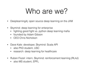 Who are we?
• Deeplearning4j: open source deep learning on the JVM
• Skymind: deep learning for enterprise
• ﬁghting good ﬁght vs. python deep learning maﬁa
• founded by Adam Gibson
• CEO Chris Nicholson
• Dave Kale: developer, Skymind: Scala API
• also PhD student, USC
• research: deep learning for healthcare
• Ruben Fiszel: intern, Skymind: reinforcement learning (RL4J)
• also MS student, EPFL
 