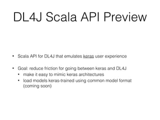 • Scala API for DL4J that emulates keras user experience
• Goal: reduce friction for going between keras and DL4J
• make it easy to mimic keras architectures
• load models keras-trained using common model format
(coming soon)
DL4J Scala API Preview
 