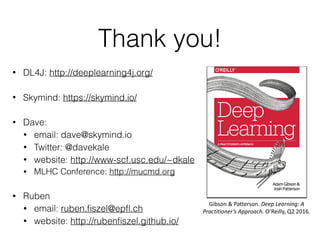 Thank you!
• DL4J: http://deeplearning4j.org/
• Skymind: https://skymind.io/
• Dave:
• email: dave@skymind.io
• Twitter: @davekale
• website: http://www-scf.usc.edu/~dkale
• MLHC Conference: http://mucmd.org
• Ruben
• email: ruben.ﬁszel@epﬂ.ch
• website: http://rubenﬁszel.github.io/
Gibson	&	Patterson.	Deep	Learning:	A	
Practitioner’s	Approach.	O’Reilly,	Q2	2016.
 