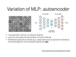 Variation of MLP: autoencoder
• “Unsupervised” training: no separate target y
• Learns to accurately reconstruct x from succinct latent z
• Probabilistic generative variants (e.g., deep belief net) can generate novel x’s by
ﬁrst sampling z from prior probability distribution p(z)
http://deeplearning4j.org/deepautoencoder
 