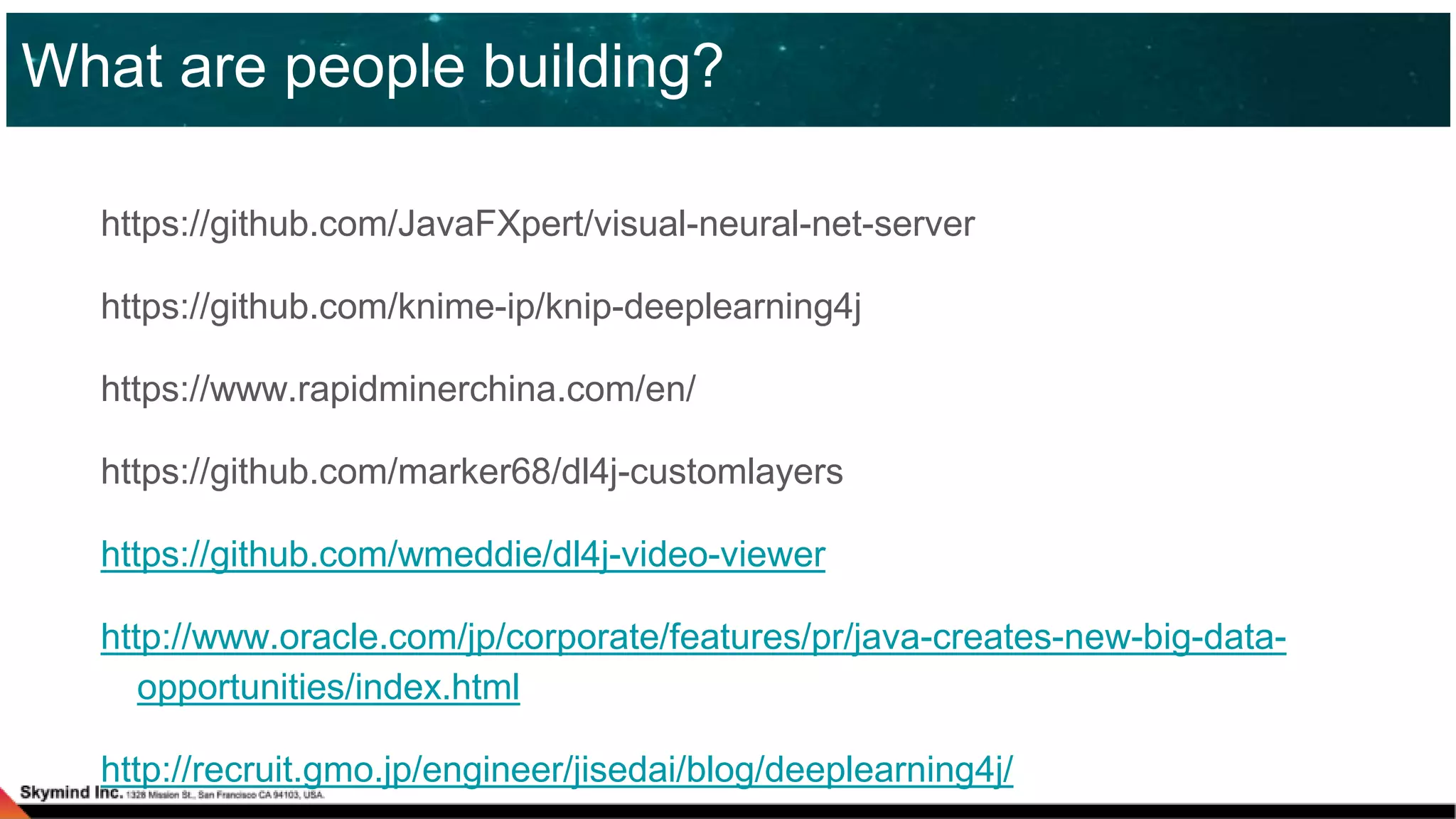 https://github.com/JavaFXpert/visual-neural-net-server
https://github.com/knime-ip/knip-deeplearning4j
https://www.rapidminerchina.com/en/
https://github.com/marker68/dl4j-customlayers
https://github.com/wmeddie/dl4j-video-viewer
http://www.oracle.com/jp/corporate/features/pr/java-creates-new-big-data-
opportunities/index.html
http://recruit.gmo.jp/engineer/jisedai/blog/deeplearning4j/
What are people building?