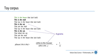 Toy corpus
This is the house that Jack built.
This is the malt
That lay in the house that Jack built.
This is the rat,
That ate the malt
That lay in the house that Jack built.
This is the cat,
That killed the rat,
That ate the malt
That lay in the house that Jack built.
p(house | this is the) =
c(this is the house)
c(this is the ...)
=
1
4
4-grams
Keltian Data Science - P2Informatika, LIPI
 
