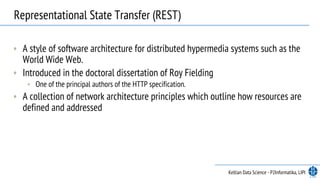 • A style of software architecture for distributed hypermedia systems such as the
World Wide Web. 
• Introduced in the doctoral dissertation of Roy Fielding
• One of the principal authors of the HTTP specification.
• A collection of network architecture principles which outline how resources are
defined and addressed
Representational State Transfer (REST)
Keltian Data Science - P2Informatika, LIPI
 