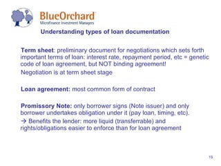 Term sheet : preliminary document for negotiations which sets forth important terms of loan: interest rate, repayment period, etc = genetic code of loan agreement, but NOT binding agreement! Negotiation is at term sheet stage Loan agreement:  most common form of contract  Promissory Note:  only borrower signs (Note issuer) and only borrower undertakes obligation under it (pay loan, timing, etc).     Benefits the lender: more liquid (transferrable) and rights/obligations easier to enforce than for loan agreement Understanding types of loan documentation 