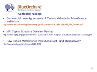 Commercial Loan Agreements: A Technical Guide for Microfinance Institutions http://www.microfinancegateway.org/gm/document-1.9.28341/36554_file_36554.pdf   MFI Capital Structure Decision Making: http://www.cgap.org/gm/document-1.9.2735/BR_MFI_Capital_Structure_Decision_Making.pdf How Should Microfinance Institutions Best Fund Themselves? http://www.iadb.org/sds/doc/intD4C.PDF Additional reading 