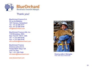 Thank you!  BlueOrchard Finance S.A.  32 rue de Malatrex,  1201 Geneva, Switzerland Tel.: +41 22 596 4777 Fax: +41 22 596 4799 [email_address] BlueOrchard Finance USA, Inc.  1140 Broadway, #304,  New York NY 10017, USA Tel.: +1 212 944 8748,  Fax: +1 212 944 8749 [email_address] BlueOrchard Finance  America Latina S.A.C.  Pasaje Mártir Olaya 129 Lima 18, Peru Tel.: + 511 255 7049 [email_address] www.blueorchard.com Raising cattle in Mongolia P hoto Johan Sauty © BlueOrchard 