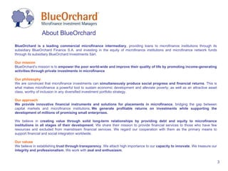 BlueOrchard is a leading commercial microfinance intermediary , providing loans to microfinance institutions through its subsidiary BlueOrchard Finance S.A. and investing in the equity of microfinance institutions and microfinance network funds through its subsidiary BlueOrchard Investments Sàrl. Our mission BlueOrchard’s mission is to  empower the poor world-wide and improve their quality of life by promoting  income-generating activities  through private  investments in microfinance Our philosophy We are convinced that microfinance investments can  simultaneously produce social progress and financial returns . This is what makes microfinance a powerful tool to sustain economic development and alleviate poverty; as well as an attractive asset class, worthy of inclusion in any diversified investment portfolio strategy. Our approach We provide innovative financial instruments and solutions for placements in microfinance , bridging the gap between capital markets and microfinance institutions.  W e generate profitable returns on investments while supporting the development of millions of promising small enterprises.  We believe in  creating value through solid long-term relationships by providing debt and equity to microfinance institutions in all stages of their development . We share their mission to provide financial services to those who have few resources and excluded from mainstream financial services. We regard our cooperation with them as the primary means to support financial and social integration worldwide. Our values We believe in establishing  trust through transparency . We attach high importance to our  capacity to innovate . We treasure our  integrity and professionalism . We work with  zeal and enthusiasm . About BlueOrchard 