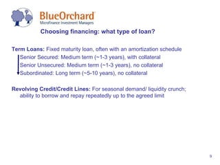 Choosing financing: what type of loan? Term Loans:  Fixed maturity loan, often with an amortization schedule Senior Secured: Medium term (~1-3 years), with collateral  Senior Unsecured: Medium term (~1-3 years), no collateral Subordinated: Long term (~5-10 years), no collateral Revolving Credit/Credit Lines:  For seasonal demand/ liquidity crunch; ability to borrow and repay repeatedly up to the agreed limit 