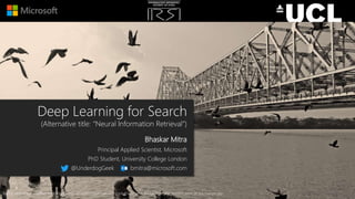 Deep Learning for Search
(Alternative title: “Neural Information Retrieval”)
Bhaskar Mitra
Principal Applied Scientist, Microsoft
PhD Student, University College London
@UnderdogGeek bmitra@microsoft.com
Background image modified from source: https://commons.wikimedia.org/wiki/File:Howrah_Bridge_from_the_western_bank_of_the_Ganges.jpg
 