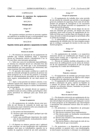 1768 DIÁRIO DA REPÚBLICA — I SÉRIE-A N.o
40 — 25 de Fevereiro de 2005
CAPÍTULO II
Requisitos mínimos de segurança dos equipamentos
de trabalho
SECÇÃO I
Princípios gerais
Artigo 10.o
Âmbito
Os requisitos mínimos previstos no presente capítulo
são aplicáveis na medida em que o correspondente risco
exista no equipamento de trabalho considerado.
SECÇÃO II
Requisitos mínimos gerais aplicáveis a equipamentos de trabalho
Artigo 11.o
Sistemas de comando
1 — Os sistemas de comando de um equipamento de
trabalho que tenham incidência sobre a segurança
devem ser claramente visíveis e identificáveis e ter, se
for caso disso, uma marcação apropriada.
2 — Salvo nos casos de reconhecida impossibilidade,
os sistemas de comando devem ser colocados fora das
zonas perigosas e de modo que o seu accionamento,
nomeadamente por uma manobra não intencional, não
possa ocasionar riscos suplementares.
3 — O operador deve poder certificar-se a partir do
posto de comando principal da ausência de pessoas nas
zonas perigosas ou, se tal não for possível, o arranque
deve ser automaticamente precedido de um sistema de
aviso seguro, nomeadamente de um sinal sonoro ou
visual.
4 — Após o aviso previsto no número anterior, o tra-
balhador exposto deve dispor do tempo e, se necessário,
dos meios indispensáveis para se afastar imediatamente
da zona perigosa.
5 — Os sistemas de comando devem ser seguros e
escolhidos tendo em conta as falhas, perturbações e limi-
tações previsíveis na utilização para que foram pro-
jectados.
Artigo 12.o
Arranque do equipamento
1 — Os equipamentos de trabalho devem estar pro-
vidos de um sistema de comando de modo que seja
necessária uma acção voluntária sobre um comando com
essa finalidade para que possam:
a) Ser postos em funcionamento;
b) Arrancar após uma paragem, qualquer que seja
a origem desta;
c) Sofrer uma modificação importante das condi-
ções de funcionamento, nomeadamente veloci-
dade ou pressão.
2 — O disposto no número anterior não é aplicável
se esse arranque ou essa modificação não representar
qualquer risco para os trabalhadores expostos ou se
resultar da sequência normal de um ciclo automático.
Artigo 13.o
Paragem do equipamento
1 — O equipamento de trabalho deve estar provido
de um sistema de comando que permita a sua paragem
geral em condições de segurança, bem como de um dis-
positivo de paragem de emergência se for necessário
em função dos perigos inerentes ao equipamento e ao
tempo normal de paragem.
2 — Os postos de trabalho devem dispor de um sis-
tema do comando que permita, em função dos riscos
existentes, parar todo ou parte do equipamento de tra-
balho de forma que o mesmo fique em situação de segu-
rança, devendo a ordem de paragem ter prioridade sobre
as ordens de arranque.
3 — A alimentação de energia dos accionadores do
equipamento de trabalho deve ser interrompida sempre
que se verifique a paragem do mesmo ou dos seus ele-
mentos perigosos.
Artigo 14.o
Estabilidade e rotura
1 — Os equipamentos de trabalho e os respectivos
elementos devem ser estabilizados por fixação ou por
outros meios sempre que a segurança ou a saúde dos
trabalhadores o justifique.
2 — Devem ser tomadas medidas adequadas se exis-
tirem riscos de estilhaçamento ou de rotura de elemen-
tos de um equipamento susceptíveis de pôr em perigo
a segurança ou a saúde dos trabalhadores.
Artigo 15.o
Projecções e emanações
1 — O equipamento de trabalho que provoque riscos
devido a quedas ou projecções de objectos deve dispor
de dispositivos de segurança adequados.
2 — O equipamento de trabalho que provoque riscos
devido a emanações de gases, vapores ou líquidos ou
a emissão de poeiras deve dispor de dispositivos de
retenção ou extracção eficazes, instalados na proximi-
dade da respectiva fonte.
Artigo 16.o
Riscos de contacto mecânico
1 — Os elementos móveis de um equipamento de tra-
balho que possam causar acidentes por contacto mecâ-
nico devem dispor de protectores que impeçam o acesso
às zonas perigosas ou de dispositivos que interrompam
o movimento dos elementos móveis antes do acesso a
essas zonas.
2 — Os protectores e os dispositivos de protecção:
a) Devem ser de construção robusta;
b) Não devem ocasionar riscos suplementares;
c) Não devem poder ser facilmente neutralizados
ou tornados inoperantes;
d) Devem estar situados a uma distância suficiente
da zona perigosa;
e) Não devem limitar a observação do ciclo de tra-
balho mais do que o necessário.
3 — Os protectores e os dispositivos de protecção
devem permitir, se possível sem a sua desmontagem,
as intervenções necessárias à colocação ou substituição
 