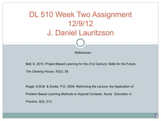 DL 510 Week Two Assignment
             12/9/12
       J. Daniel Lauritzson

                                    References:


Bell, S. 2010. Project-Based Learning for the 21st Century: Skills for the Future.

The Clearing House, 83(2), 39.



Rogal, S.M.M. & Snider, P.D. 2008. Rethinking the Lecture: the Application of

Problem Based Learning Methods to Atypical Contexts. Nurse Education in

Practice, 8(3), 213.
 