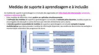 Medidas de suporte à aprendizagem e à inclusão
As medidas de suporte à aprendizagem e à inclusão são organizadas em três níveis de intervenção: universais,
seletivas e adicionais (p.29).
- Estas medidas de diferentes níveis podem ser aplicadas simultaneamente.
- A definição das medidas de suporte à aprendizagem e à inclusão é realizada pelos docentes, ouvidos os pais ou
encarregados de educação e outros técnicos que intervém diretamente com o aluno.
- A decisão quanto à necessidade de medidas de suporte à aprendizagem e à inclusão compete à equipa
multidisciplinar que deve proceder à análise da informação disponível, das evidências decorrentes da avaliação e
monitorização sistemática dos progressos do aluno.
 