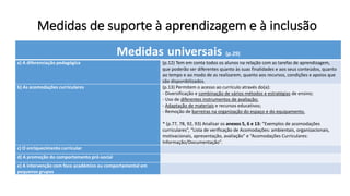 Medidas de suporte à aprendizagem e à inclusão
Medidas universais (p.29)
a) A diferenciação pedagógica (p.12) Tem em conta todos os alunos na relação com as tarefas de aprendizagem,
que poderão ser diferentes quanto às suas finalidades e aos seus conteúdos, quanto
ao tempo e ao modo de as realizarem, quanto aos recursos, condições e apoios que
são disponibilizados.
b) As acomodações curriculares (p.13) Permitem o acesso ao currículo através do(a):
- Diversificação e combinação de vários métodos e estratégias de ensino;
- Uso de diferentes instrumentos de avaliação;
- Adaptação de materiais e recursos educativos;
- Remoção de barreiras na organização do espaço e do equipamento.
* (p.77, 78, 92, 93) Analisar os anexos 5, 6 e 13: “Exemplos de acomodações
curriculares”, “Lista de verificação de Acomodações: ambientais, organizacionais,
motivacionais, apresentação, avaliação” e “Acomodações Curriculares:
Informação/Documentação”.
c) O enriquecimento curricular
d) A promoção do comportamento pró-social
e) A intervenção com foco académico ou comportamental em
pequenos grupos
 