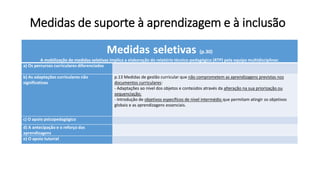 Medidas de suporte à aprendizagem e à inclusão
Medidas seletivas (p.30)
A mobilização de medidas seletivas implica a elaboração do relatório técnico-pedagógico (RTP) pela equipa multidisciplinar.
a) Os percursos curriculares diferenciados
b) As adaptações curriculares não
significativas
p.13 Medidas de gestão curricular que não comprometem as aprendizagens previstas nos
documentos curriculares:
- Adaptações ao nível dos objetos e conteúdos através da alteração na sua priorização ou
sequenciação;
- Introdução de objetivos específicos de nível intermédio que permitam atingir os objetivos
globais e as aprendizagens essenciais.
c) O apoio psicopedagógico
d) A antecipação e o reforço das
aprendizagens
e) O apoio tutorial
 