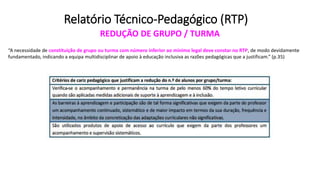 Relatório Técnico-Pedagógico (RTP)
REDUÇÃO DE GRUPO / TURMA
“A necessidade de constituição de grupo ou turma com número inferior ao mínimo legal deve constar no RTP, de modo devidamente
fundamentado, indicando a equipa multidisciplinar de apoio à educação inclusiva as razões pedagógicas que a justificam.” (p.35)
 