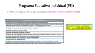 Programa Educativo Individual (PEI)
Do RTP faz parte integrante o PEI sempre que sejam propostas adaptações curriculares significativas.” (p.35)
Programa Educativo Individual
(PEI) – anexo 19 (p.105/106/107)
 