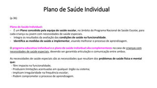 Plano de Saúde Individual
(p.36)
Plano de Saúde Individual:
- É um Plano concebido pela equipa de saúde escolar, no âmbito do Programa Nacional de Saúde Escolar, para
cada criança ou jovem com necessidades de saúde especiais.
- Integra os resultados da avaliação das condições de saúde na funcionalidade.
- Identifica as medidas de saúde a implementar, visando melhorar o processo de aprendizagem.
O programa educativo individual e o plano de saúde individual são complementares no caso de crianças com
necessidades de saúde especiais, devendo ser garantida articulação e comunicação entre ambos.
As necessidades de saúde especiais são as necessidades que resultam dos problemas de saúde física e mental
que:
- Têm impacto na funcionalidade;
- Produzem limitações acentuadas em qualquer órgão ou sistema;
- Implicam irregularidade na frequência escolar;
- Podem comprometer o processo de aprendizagem.
 