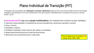 Plano Individual de Transição (PIT)
“A frequência da escolaridade com adaptações curriculares significativas exige que três anos antes da idade limite da escolaridade
obrigatória seja delineado um PIT, que complementa o PEI, para preparar atempadamente a transição do aluno para a vida pós-
escolar.” (p.37)
A construção do PIT exige que a equipa multidisciplinar, em conjunto com o aluno e os pais, clarifique:
 Interesses, potencialidades e competências do aluno (académicas, vocacionais, pessoais e sociais);
 Áreas a investir;
 Atividades a realizar;
 Entidades envolvidas e locais onde se vão realizar as atividades;
 Responsáveis/interlocutores em cada fase do processo;
 Mecanismos de acompanhamento e supervisão.
Plano Individual de Transição (PIT)
– anexo 20 (p. 108 / 109)
 