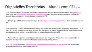 Disposições Transitórias – Alunos com CEI (p.40)
— O aluno que à data da entrada em vigor do presente decreto -lei se encontre abrangido pela medida CEI,
deve ter o seu PEI reavaliado pela equipa multidisciplinar para identificar a necessidade de medidas de
suporte à aprendizagem e à inclusão e para elaborar o RTP.
— Sempre que o RTP contemple a realização de adaptações curriculares significativas deve ser elaborado um
PEI.
— A avaliação e a certificação das aprendizagens dos alunos que se encontram abrangidos pela medida CEI, à
data da entrada em vigor do presente decreto -lei, obedecem ao regime de avaliação das aprendizagens dos
alunos dos ensinos básico e secundário, com as adaptações constantes no PEI .
— As medidas de suporte à aprendizagem e à inclusão que integram o PEI do aluno são equacionadas no
contexto das respostas educativas oferecidas pela escola que frequentam.
— O RTP e o PEI devem ser elaborados em momento anterior ao início do ano letivo a que se reporta a
produção de efeitos do presente decreto -lei.
 
