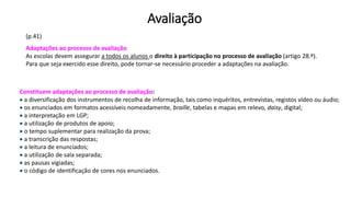 Avaliação
Adaptações ao processo de avaliação
As escolas devem assegurar a todos os alunos o direito à participação no processo de avaliação (artigo 28.º).
Para que seja exercido esse direito, pode tornar-se necessário proceder a adaptações na avaliação.
Constituem adaptações ao processo de avaliação:
 a diversificação dos instrumentos de recolha de informação, tais como inquéritos, entrevistas, registos vídeo ou áudio;
 os enunciados em formatos acessíveis nomeadamente, braille, tabelas e mapas em relevo, daisy, digital;
 a interpretação em LGP;
 a utilização de produtos de apoio;
 o tempo suplementar para realização da prova;
 a transcrição das respostas;
 a leitura de enunciados;
 a utilização de sala separada;
 as pausas vigiadas;
 o código de identificação de cores nos enunciados.
(p.41)
 