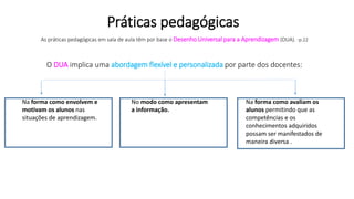 As práticas pedagógicas em sala de aula têm por base o Desenho Universal para a Aprendizagem (DUA). -p.22
O DUA implica uma abordagem flexível e personalizada por parte dos docentes:
Práticas pedagógicas
Na forma como envolvem e
motivam os alunos nas
situações de aprendizagem.
No modo como apresentam
a informação.
Na forma como avaliam os
alunos permitindo que as
competências e os
conhecimentos adquiridos
possam ser manifestados de
maneira diversa .
 