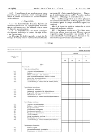 1018-(14)                                                     DIÁRIO DA REPÚBLICA — I SÉRIE-A                                                             N.o 44 — 22-2-1999

   4.3.3 — À semelhança do que acontece com as outras                                                     nas contas 685 «Custos e perdas financeiros — Diferen-
provisões, as que respeitem a riscos e encargos resul-                                                    ças de câmbio desfavoráveis» ou 785 «Proveitos e ganhos
tantes de dívidas de terceiros não devem ultrapassar                                                      financeiros — Diferenças de câmbio favoráveis».
as necessidades.                                                                                             4.4.3 — Os títulos negociáveis e as outras aplicações
                              4.4 — Disponibilidades                                                      de tesouraria são expressos no balanço pelo seu custo
                                                                                                          de aquisição (preço de compra acrescido dos gastos de
   4.4.1 — As disponibilidades de caixa e depósitos em                                                    compras).
instituições financeiras são expressas pelos montantes
                                                                                                             4.4.4 — Se o custo de aquisição for superior ao preço
dos meios de pagamento e dos saldos de todas as contas
de depósito, respectivamente.                                                                             de mercado será este o utilizado.
   4.4.2 — As disponibilidades em moeda estrangeira                                                          4.4.5 — Na situação prevista no n.o 4.4.4 deve cons-
são expressas no balanço ao câmbio em vigor na data                                                       tituir-se ou reforçar a provisão pela diferença entre os
a que ele se reporta.                                                                                     respectivos preços de aquisição e de mercado. A pro-
   As diferenças de câmbio apuradas na data de ela-                                                       visão será reduzida ou anulada quando deixarem de exis-
boração do balanço final do exercício são contabilizadas                                                  tir os motivos que levaram à sua constituição.


                                                                                           5 — Balanço


                                                                                                                                                                  Ano
(Designação da autarquia local.)
                                                                                                                                                                  (Unidade: 103 escudos)

                                                                                                                                                     Exercícios


       Código das contas                                                                                                                        N                              N–1
           POCAL

                                                                                                                                           AB   AP                AL           AL



                                                                             Activo
                                   Imobilizado:
                                      Bens de domínio público:
              451                          Terrenos e recursos naturais . . . . . . . . . . . . . . . . . . . . . . . . .
              452                          Edifícios . . . . . . . . . . . . . . . . . . . . . . . . . . . . . . . . . . . . . . . . . .
              453                          Outras construções e infra-estruturas . . . . . . . . . . . . . . . . . .
              455                          Bens do património histórico, artístico e cultural . . . . . . . .
              459                          Outros bens de domínio público . . . . . . . . . . . . . . . . . . . . . .
              445                          Imobilizações em curso . . . . . . . . . . . . . . . . . . . . . . . . . . . . . .
              446                          Adiantamentos por conta de bens de domínio público . . . .



                                      Imobilizações incorpóreas:
              431                          Despesas de instalação . . . . . . . . . . . . . . . . . . . . . . . . . . . . . .
              432                          Despesas de investigação e de desenvolvimento . . . . . . . . .
              433                          Propriedade industrial e outros direitos . . . . . . . . . . . . . . . .
              443                          Imobilizações em curso . . . . . . . . . . . . . . . . . . . . . . . . . . . . . .
              449                          Adiantamentos por conta de imobilizações incorpóreas . . .



                                      Imobilizações corpóreas:
              421                          Terrenos e recursos naturais . . . . . . . . . . . . . . . . . . . . . . . . .
              422                          Edifícios e outras construções . . . . . . . . . . . . . . . . . . . . . . . .
              423                          Equipamento básico . . . . . . . . . . . . . . . . . . . . . . . . . . . . . . . .
              424                          Equipamento de transporte . . . . . . . . . . . . . . . . . . . . . . . . . .
              425                          Ferramentas e utensílios . . . . . . . . . . . . . . . . . . . . . . . . . . . . .
              426                          Equipamento administrativo . . . . . . . . . . . . . . . . . . . . . . . . .
              427                          Taras e vasilhame . . . . . . . . . . . . . . . . . . . . . . . . . . . . . . . . . .
              429                          Outras imobilizações corpóreas . . . . . . . . . . . . . . . . . . . . . . .
              442                          Imobilizações em curso . . . . . . . . . . . . . . . . . . . . . . . . . . . . . .
              448                          Adiantamentos por conta de imobilizações corpóreas . . . .



                                      Investimentos financeiros:
              411                          Partes de capital . . . . . . . . . . . . . . . . . . . . . . . . . . . . . . . . . . .
              412                          Obrigações e títulos de participação . . . . . . . . . . . . . . . . . . .
              414                          Investimentos em imóveis . . . . . . . . . . . . . . . . . . . . . . . . . . . .
 