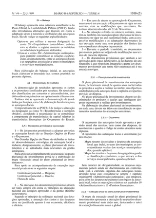 N.o 44 — 22-2-1999                        DIÁRIO DA REPÚBLICA — I SÉRIE-A                                         1018-(5)

                        2.1 — Balanço                         3 — Em caso de atraso na aprovação do Orçamento,
                                                           manter-se-á em execução o Orçamento em vigor no ano
   O balanço apresenta uma estrutura semelhante à do       anterior, com as modificações que, entretanto, lhe
Plano Oficial de Contabilidade Pública (POCP), tendo       tenham sido introduzidas até 31 de Dezembro.
sido introduzidas alterações que tiveram em conta a           4 — Na situação referida no número anterior, man-
adaptação deste à natureza e atribuições das autarquias    tém-se também em execução o plano plurianual de inves-
locais. São de realçar as seguintes especificidades:       timentos em vigor no ano económico findo, com as res-
    Optou-se por utilizar a mesma designação da            pectivas modificações e as adaptações decorrentes da
      conta 28 «Empréstimos concedidos», embora            sua execução nesse ano, sem prejuízo dos limites das
      esta se destine a registar somente os subsídios      correspondentes dotações orçamentais.
      reembolsáveis legalmente atribuídos;                    5 — Durante o período transitório, os documentos
    Criou-se a conta 264 «Administração autárquica»        previsionais podem ser objecto de modificações nos ter-
      para permitir contabilizar as relações estabele-     mos do presente diploma.
      cidas, designadamente, entre as autarquias locais       6 — Os documentos previsionais que venham a ser
      e as respectivas associações e entre os municípios   aprovados pelo órgão deliberativo, já no decurso do ano
      e os serviços municipalizados.                       financeiro a que respeitam, integrarão a parte dos docu-
                                                           mentos previsionais que tenha sido executada até à sua
   Para elaboração do balanço inicial, as autarquias       entrada em vigor.
locais elaboram o inventário nos termos previstos no
presente diploma.                                                     2.3.1 — Plano plurianual de investimentos

              2.2 — Demonstração de resultados                O plano plurianual de investimentos das autarquias
                                                           locais, de horizonte móvel de quatro anos, inclui todos
   A demonstração de resultados apresenta os custos        os projectos e acções a realizar no âmbito dos objectivos
e os proveitos classificados por natureza. Os resultados   estabelecidos pela autarquia local e explicita a respectiva
são classificados em correntes e extraordinários, des-     previsão de despesa.
dobrando-se os primeiros em operacionais e financeiros.       No plano plurianual de investimentos devem ser dis-
   Embora não se apresente a demonstração de resul-        criminados os projectos e acções que impliquem des-
tados por funções, esta é de elaboração facultativa para   pesas orçamentais a realizar por investimentos.
as autarquias locais.                                         Na elaboração do plano plurianual de investimentos,
   Comparativamente ao POCP, é de realçar a alteração      em cada ano, devem ser tidos em consideração os ajus-
da designação da conta 74 «Transferências e subsídios      tamentos resultantes das execuções anteriores.
obtidos», atendendo à necessidade de se contabilizar
a componente de transferências de capital relativas às                           2.3.2 — Orçamento
transferências financeiras do Orçamento do Estado.
                                                              O orçamento das autarquias locais apresenta a pre-
         2.3 — Documentos previsionais e sua execução      visão anual das receitas, bem como das despesas, de
                                                           acordo com o quadro e código de contas descritos neste
   1 — Os documentos previsionais a adoptar por todas      diploma.
as autarquias locais são as Grandes Opções do Plano           O orçamento das autarquias locais é constituído por
e o Orçamento.                                             dois mapas:
   Nas Grandes Opções do Plano são definidas as linhas
de desenvolvimento estratégico da autarquia local e             Mapa resumo das receitas e despesas da autarquia
incluem, designadamente, o plano plurianual de inves-            local, que inclui, no caso dos municípios, as cor-
timentos e as actividades mais relevantes da gestão              respondentes verbas dos serviços municipaliza-
autárquica.                                                      dos, quando aplicável;
   Para apoio ao acompanhamento da execução do plano            Mapa das receitas e despesas, desagregado segundo
plurianual de investimentos prevê-se a elaboração do             a classificação económica, a que acresce o dos
mapa «Execução anual do plano plurianual de inves-               serviços municipalizados, quando aplicável.
timentos».
   Para apoio ao acompanhamento da execução orça-            Sem carácter de obrigatoriedade, as despesas orça-
mental prevêem-se os seguintes mapas:                      mentais podem ainda ser discriminadas em conformi-
                                                           dade com a estrutura orgânica das autarquias locais,
    Controlo orçamental — Despesa;                         devendo nesse caso considerar-se sempre o capítulo
    Controlo orçamental — Receita;                         orgânico 01 «Administração autárquica», que integrará,
    Fluxos de caixa.                                       para além das despesas respeitantes aos órgãos da autar-
                                                           quia local, todas as operações relativas aos capítulos 09
   2 — Na execução dos documentos previsionais devem       «Activos financeiros» e 10 «Passivos financeiros».
ser tidos sempre em conta os princípios da utilização
racional das dotações aprovadas e da gestão eficiente        2.3.3 — Execução anual do plano plurianual de investimentos
da tesouraria.
   Segundo o princípio da utilização racional das dota-       O mapa da execução anual do plano plurianual de
ções aprovadas, a assunção dos custos e das despesas       investimentos apresenta a execução do respectivo docu-
deve ser justificada quanto à sua economia, eficiência     mento previsional num dado ano, destacando o nível
e eficácia.                                                de execução financeira anual e global.
 
