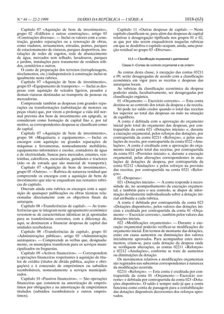 N.o 44 — 22-2-1999                    DIÁRIO DA REPÚBLICA — I SÉRIE-A                                          1018-(63)

   Capítulo 07 «Aquisição de bens de investimento»,            Capítulo 11 «Outras despesas de capital». — Neste
grupo 02 «Edifícios e outras construções», artigo 03        capítulo classificam-se, para além das despesas de capital
«Construções diversas». — Inclui os valores com a cons-     relativas à desagregação tipificada nos grupos 01 e 02,
trução, grandes reparações ou a renovação de obras,         as que por não serem enquadráveis naquelas rubricas
como viadutos, arruamentos, estradas, pontes, parques       em que se desdobra o capítulo ocupam, ainda, uma posi-
de estacionamento de viaturas, parques desportivos, ins-    ção residual no grupo 03 «Diversas».
talações de redes de esgotos, rede de abastecimento
de água, mercados sem telhado, lavadouros, parques                   11.3 — Classificação orçamental e patrimonial
e jardins, instalações para tratamento de resíduos sóli-
dos, cemitérios e outros.                                        Classe 0 «Contas de controlo orçamental e de ordem»
   O custo de preparação dos terrenos (terraplenagens,
nivelamentos, etc.) indispensáveis à construção inclui-se      As contas desta classe, à excepção das contas 03211
igualmente nesta rubrica.                                   e 09, serão desagregadas de acordo com a classificação
   Capítulo 07 «Aquisição de bens de investimento»,         económica em vigor para as receitas e despesas das
grupo 03 «Equipamento de transporte». — Inclui as des-      autarquias locais.
pesas com aquisição de veículos ligeiros, pesados e            As rubricas da classificação económica da despesa
                                                            poderão ainda, facultativamente, ser desagregadas por
demais viaturas destinadas ao transporte de pessoas ou
                                                            classificação orgânica.
mercadorias.
                                                               01 «Orçamento — Exercício corrente». — Esta conta
   Compreende também as despesas com grandes repa-          destina-se ao controlo dos totais da despesa e da receita.
rações ou transformações (substituição de motores ou           Só pode ter saldo credor quando o total das receitas
peças vitais) que, por virem a prolongar a vida útil nor-   for superior ao total das despesas ou nulo na situação
mal prevista dos bens de investimento em epígrafe, se       de equilíbrio.
consideram como formação de capital fixo e, por tal            A conta é debitada com a aprovação do orçamento
motivo, as correspondentes despesas se classificam como     inicial pelo total do orçamento das despesas, por con-
de capital.                                                 trapartida da conta 021 «Dotações iniciais» e, durante
   Capítulo 07 «Aquisição de bens de investimento»,         a execução orçamental, pelos reforços das dotações, por
grupo 04 «Maquinaria e equipamento». — Inclui os            contrapartida da conta 02211 «Reforços», e pelas anu-
encargos com aquisição ou grandes reparações de             lações de receita, por contrapartida da conta 0322 «Anu-
máquinas e ferramentas, nomeadamente mobiliário,            lações». A conta é creditada com a aprovação do orça-
equipamento informático e escolar, contadores de água       mento inicial pelo total das receitas, por contrapartida
e de electricidade, bancas para mercados, estantes, ven-    da conta 031 «Previsões iniciais» e, durante a execução
toinhas, caloríferos, escavadoras, guindastes e tractores   orçamental, pelas alterações correspondentes às anu-
(não os de estrada que são material de transporte).         lações de dotações de despesa, por contrapartida da
   Capítulo 07 «Aquisição de bens de investimento»,         conta 02212 «Anulações» e pelos reforços na previsão
                                                            das receitas, por contrapartida na conta 0321 «Refor-
grupo 05 «Outros». — Rubrica de natureza residual que
                                                            ços».
compreende os encargos com a aquisição de bens de
                                                               02 «Despesas»:
investimento que não se enquadram nas restantes rubri-
                                                               021 «Dotações iniciais». — A conta responde à neces-
cas do capítulo.                                            sidade de, no acompanhamento da execução orçamen-
   Oneram ainda esta rubrica os encargos com a aqui-        tal, e também para o seu controlo, se dispor de infor-
sição de quaisquer publicações ou obras técnicas rela-      mação devidamente individualizada sobre a dotação ini-
cionadas directamente com os objectivos finais da           cial atribuída a cada rubrica.
autarquia.                                                     A conta é debitada por contrapartida da conta 023
   Capítulo 08 «Transferências de capital». — As trans-     «Dotações disponíveis», pelos valores das dotações ini-
ferências que se integram neste agrupamento económico       ciais e creditada por contrapartida da conta 01 «Orça-
revestem-se de características idênticas às já apontadas    mento — Exercício corrente», também pelos valores das
para as transferências correntes, com a diferença de,       dotações iniciais.
aqui, se destinarem a financiar despesas de capital das        022 «Modificações orçamentais». — Durante a exe-
unidades recebedoras.                                       cução orçamental poderão verificar-se modificações do
   Capítulo 08 «Transferências de capital», grupo 01        orçamento inicial. Em termos de montante das dotações,
«Administrações públicas», artigo 03 «Administração         estão em causa aumentos ou diminuições dos valores
autárquica». — Compreende as verbas que, designada-         inicialmente aprovados. Para acompanhar estes movi-
mente, os municípios transferem para os serviços muni-      mentos, criam-se, para cada dotação da despesa onde
cipalizados ou freguesias.                                  se verifiquem alterações, as contas 02211 «Reforços»
                                                            e 02212 «Anulações», conforme se trate de aumentos
   Capítulo 09 «Activos financeiros». — Correspondem
                                                            ou diminuições da dotação.
a operações financeiras respeitantes à aquisição de títu-
                                                               Os movimentos relativos a modificações orçamentais
los de crédito (títulos de dívida pública, acções e obri-   são registados nas subcontas correspondentes à natureza
gações) e à concessão de empréstimos ou subsídios           da modificação ocorrida.
reembolsáveis, nomeadamente a serviços municipali-             02211 «Reforços». — Esta conta é creditada por con-
zados.                                                      trapartida da conta 01 «Orçamento — Exercício cor-
   Capítulo 10 «Passivos financeiros». — São operações      rente» e debitada por contrapartida da conta 023 «Dota-
financeiras que consistem na amortização de emprés-         ções disponíveis». O saldo é sempre nulo já que a conta
timos por obrigações e na amortização de empréstimos        funciona como conta de passagem para a contabilização
titulados (subsídios reembolsáveis e outros emprés-         das dotações disponíveis decorrentes dos reforços apro-
timos).                                                     vados.
 