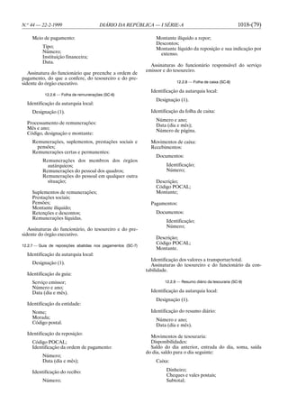 N.o 44 — 22-2-1999                      DIÁRIO DA REPÚBLICA — I SÉRIE-A                                      1018-(79)

     Meio de pagamento:                                          Montante ilíquido a repor;
                                                                 Descontos;
          Tipo;                                                  Montante líquido da reposição e sua indicação por
          Número;                                                  extenso.
          Instituição financeira;
          Data.
                                                               Assinaturas do funcionário responsável do serviço
                                                             emissor e do tesoureiro.
   Assinatura do funcionário que preenche a ordem de
pagamento, do que a confere, do tesoureiro e do pre-
sidente do órgão executivo.                                                12.2.8 — Folha de caixa (SC-8)

                                                               Identificação da autarquia local:
           12.2.6 — Folha de remunerações (SC-6)
                                                                 Designação (1).
  Identificação da autarquia local:
     Designação (1).                                           Identificação da folha de caixa:
                                                                 Número e ano;
  Processamento de remunerações:                                 Data (dia e mês);
  Mês e ano;
                                                                 Número de página.
  Código, designação e montante:
     Remunerações, suplementos, prestações sociais e           Movimentos de caixa:
       pensões;                                                Recebimentos:
     Remunerações certas e permanentes:
                                                                 Documentos:
          Remunerações dos membros dos órgãos
            autárquicos;                                              Identificação;
          Remunerações do pessoal dos quadros;                        Número;
          Remunerações do pessoal em qualquer outra
            situação;                                            Descrição;
                                                                 Código POCAL;
     Suplementos de remunerações;                                Montante;
     Prestações sociais;
     Pensões;                                                  Pagamentos:
     Montante ilíquido;
     Retenções e descontos;                                      Documentos:
     Remunerações líquidas.
                                                                      Identificação;
                                                                      Número;
   Assinaturas do funcionário, do tesoureiro e do pre-
sidente do órgão executivo.
                                                                 Descrição;
12.2.7 — Guia de reposições abatidas nos pagamentos (SC-7)
                                                                 Código POCAL;
                                                                 Montante.
  Identificação da autarquia local:
                                                               Identificação dos valores a transportar/total.
     Designação (1).                                           Assinaturas do tesoureiro e do funcionário da con-
                                                             tabilidade.
  Identificação da guia:
     Serviço emissor;                                                12.2.9 — Resumo diário da tesouraria (SC-9)
     Número e ano;
     Data (dia e mês).                                         Identificação da autarquia local:
                                                                 Designação (1).
  Identificação da entidade:
     Nome;                                                     Identificação do resumo diário:
     Morada;                                                     Número e ano;
     Código postal.
                                                                 Data (dia e mês).
  Identificação da reposição:
                                                               Movimentos de tesouraria:
     Código POCAL;                                             Disponibilidades:
     Identificação da ordem de pagamento:                      Saldo do dia anterior, entrada do dia, soma, saída
                                                             do dia, saldo para o dia seguinte:
          Número;
          Data (dia e mês);                                      Caixa:

     Identificação do recibo:                                         Dinheiro;
                                                                      Cheques e vales postais;
          Número;                                                     Subtotal;
 